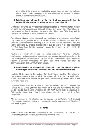 Annexe fiscale à la loi n° 2018-984 du 28 décembre 2018 portant Budget de l’Etat pour l’année 2019 Page 25
- de mettre à la charge de toutes les autres sociétés commerciales et
des sociétés civiles, l’obligation de tenir annuellement à jour un registre
de leurs actionnaires ou associés.
3. Précisions portant sur la portée du droit de communication de
l’Administration fiscale au regard du secret professionnel
L’article 52 du Livre de Procédures fiscales accorde à l’Administration fiscale,
un droit de communication général portant sur toutes les informations et
documents pertinents détenus par les contribuables, pour l’établissement de
l’assiette, le contrôle et recouvrement de l’impôt.
Par ailleurs, divers textes régissant des secteurs professionnels spécifiques
organisent les règles du secret professionnel les concernant, au regard du
droit de communication susévoqué. C’est le cas notamment de la loi sur le
secret bancaire qui précise expressément que ce secret n’est pas opposable
à l’Administration fiscale, agissant dans le cadre de son droit de
communication.
Toutefois, en raison du silence des textes organisant l’exercice d’autres
professions, il est proposé comme recommandé au niveau international, de
préciser expressément dans la loi, que le secret professionnel, quel que soit le
secteur d’activité concerné, ne peut pas faire échec au droit de
communication de l’Administration fiscale.
4. Harmonisation de la durée de conservation des documents et pièces
couverts par le droit de communication de l’Administration fiscale
L’article 33 du Livre de Procédures fiscales indique que les informations et
documents couverts par le droit de communication de l’Administration
fiscale, doivent être conservés par leurs détenteurs pendant une durée
minimale de six ans.
Cette durée est fixée, en ce qui concerne les mêmes pièces, à cinq ans par
l’article 49 du Code général des Impôts et à trois ans par l’article 440 dudit
Code, tandis que l’Acte uniforme de l’OHADA sur le droit comptable et
l’information financière prévoit une durée de dix ans pour la même
obligation.
Afin de corriger cette situation qui est source de confusion, il est proposé
d’harmoniser lesdites durées en retenant la durée prévue par l’OHADA, à
savoir dix (10) ans.
B- TEXTE
1/ Les articles 49 et 440 du Code général des Impôts ainsi que l’article 33 du
Livre de Procédures fiscales, sont modifiés comme suit :
 