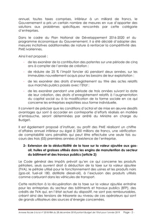 Annexe fiscale à la loi n° 2018-984 du 28 décembre 2018 portant Budget de l’Etat pour l’année 2019 Page - 2 -
annuel, toutes taxes comprises, inférieur à un milliard de francs, le
Gouvernement a pris un certain nombre de mesures en vue d’apporter des
solutions aux problèmes spécifiques rencontrés par cette catégorie
d’entreprises.
Dans le cadre du Plan National de Développement 2016-2020 et du
programme économique du Gouvernement, il a été décidé d’adopter des
mesures incitatives additionnelles de nature à renforcer la compétitivité des
PME ivoiriennes.
Ainsi il est proposé :
- de les exonérer de la contribution des patentes sur une période de cinq
ans à compter de l’année de création ;
- de réduire de 25 % l’impôt foncier dû pendant deux années, sur les
immeubles nouvellement acquis pour les besoins de leur exploitation ;
- de les exonérer des droits d’enregistrement au titre des actes relatifs
aux marchés publics passés avec l’Etat ;
- de les exonérer pendant une période de trois années suivant la date
de leur création, des droits d’enregistrement relatifs à l’augmentation
du capital social ou à la modification de la forme sociale en ce qui
concerne les entreprises exploitées sous forme individuelle.
Il convient de préciser que les conditions d’octroi et de mise en œuvre desdits
avantages qui sont à accorder en contrepartie d’efforts réalisés en matière
d’embauche, seront déterminées par arrêté du Ministre en charge du
Budget.
Il est également proposé d’instituer, au profit des PME réalisant un chiffre
d’affaires annuel inférieur ou égal à 200 millions de francs, une vérification
de comptabilité sans pénalités qui peut être effectuée une seule fois au
cours des trois (03) premières années d’existence de l’entreprise.
2- Extension de la déductibilité de la taxe sur la valeur ajoutée aux gas-
oil, huiles et graisses utilisés dans les engins de manutention du secteur
du bâtiment et des travaux publics (article 2)
Le Code général des Impôts prévoit qu’en ce qui concerne les produits
pétroliers, seuls ouvrent droit à déduction de la taxe sur la valeur ajoutée
(TVA), le pétrole utilisé pour le fonctionnement des usines et les produits noirs
(gas-oil, fuel-oil 180, distillate diesel-oil), à l’exclusion des produits utilisés
comme carburant dans les véhicules de transport.
Cette restriction à la récupération de la taxe sur la valeur ajoutée entraîne
pour les entreprises du secteur des bâtiments et travaux publics (BTP), des
crédits de TVA qui, en l’état actuel du dispositif, ne sont pas remboursables,
créant ainsi des tensions de trésorerie au niveau de ces opérateurs qui sont
de grands utilisateurs des sources d’énergie concernées.
 