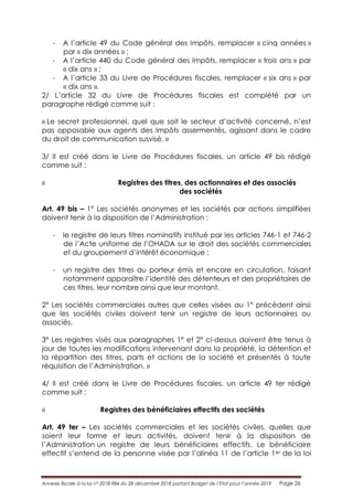 Annexe fiscale à la loi n° 2018-984 du 28 décembre 2018 portant Budget de l’Etat pour l’année 2019 Page 26
- A l’article 49 du Code général des Impôts, remplacer « cinq années »
par « dix années » ;
- A l’article 440 du Code général des Impôts, remplacer « trois ans » par
« dix ans » ;
- A l’article 33 du Livre de Procédures fiscales, remplacer « six ans » par
« dix ans ».
2/ L’article 32 du Livre de Procédures fiscales est complété par un
paragraphe rédigé comme suit :
« Le secret professionnel, quel que soit le secteur d’activité concerné, n’est
pas opposable aux agents des Impôts assermentés, agissant dans le cadre
du droit de communication susvisé. »
3/ Il est créé dans le Livre de Procédures fiscales, un article 49 bis rédigé
comme suit :
« Registres des titres, des actionnaires et des associés
des sociétés
Art. 49 bis – 1° Les sociétés anonymes et les sociétés par actions simplifiées
doivent tenir à la disposition de l’Administration :
- le registre de leurs titres nominatifs institué par les articles 746-1 et 746-2
de l’Acte uniforme de l’OHADA sur le droit des sociétés commerciales
et du groupement d’intérêt économique ;
- un registre des titres au porteur émis et encore en circulation, faisant
notamment apparaître l’identité des détenteurs et des propriétaires de
ces titres, leur nombre ainsi que leur montant.
2° Les sociétés commerciales autres que celles visées au 1° précédent ainsi
que les sociétés civiles doivent tenir un registre de leurs actionnaires ou
associés.
3° Les registres visés aux paragraphes 1° et 2° ci-dessus doivent être tenus à
jour de toutes les modifications intervenant dans la propriété, la détention et
la répartition des titres, parts et actions de la société et présentés à toute
réquisition de l’Administration. »
4/ Il est créé dans le Livre de Procédures fiscales, un article 49 ter rédigé
comme suit :
« Registres des bénéficiaires effectifs des sociétés
Art. 49 ter – Les sociétés commerciales et les sociétés civiles, quelles que
soient leur forme et leurs activités, doivent tenir à la disposition de
l’Administration un registre de leurs bénéficiaires effectifs. Le bénéficiaire
effectif s’entend de la personne visée par l’alinéa 11 de l’article 1er de la loi
 