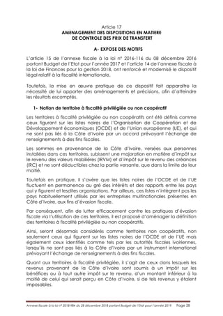 Annexe fiscale à la loi n° 2018-984 du 28 décembre 2018 portant Budget de l’Etat pour l’année 2019 Page 28
Article 17
AMENAGEMENT DES DISPOSITIONS EN MATIERE
DE CONTROLE DES PRIX DE TRANSFERT
A- EXPOSE DES MOTIFS
L’article 15 de l’annexe fiscale à la loi n° 2016-116 du 08 décembre 2016
portant Budget de l’Etat pour l’année 2017 et l’article 14 de l’annexe fiscale à
la loi de Finances pour la gestion 2018, ont renforcé et modernisé le dispositif
légal relatif à la fiscalité internationale.
Toutefois, la mise en œuvre pratique de ce dispositif fait apparaître la
nécessité de lui apporter des aménagements et précisions, afin d’atteindre
les résultats escomptés.
1- Notion de territoire à fiscalité privilégiée ou non coopératif
Les territoires à fiscalité privilégiée ou non coopératifs ont été définis comme
ceux figurant sur les listes noires de l’Organisation de Coopération et de
Développement économiques (OCDE) et de l’Union européenne (UE), et qui
ne sont pas liés à la Côte d’Ivoire par un accord prévoyant l’échange de
renseignements à des fins fiscales.
Les sommes en provenance de la Côte d’Ivoire, versées aux personnes
installées dans ces territoires, subissent une majoration en matière d’impôt sur
le revenu des valeurs mobilières (IRVM) et d’impôt sur le revenu des créances
(IRC) et ne sont déductibles chez la partie versante, que dans la limite de leur
moitié.
Toutefois en pratique, il s’avère que les listes noires de l’OCDE et de l’UE
fluctuent en permanence au gré des intérêts et des rapports entre les pays
qui y figurent et lesdites organisations. Par ailleurs, ces listes n’intègrent pas les
pays habituellement utilisés par les entreprises multinationales présentes en
Côte d’Ivoire, aux fins d’évasion fiscale.
Par conséquent, afin de lutter efficacement contre les pratiques d’évasion
fiscale via l’utilisation de ces territoires, il est proposé d’aménager la définition
des territoires à fiscalité privilégiée ou non coopératifs.
Ainsi, seront désormais considérés comme territoires non coopératifs, non
seulement ceux qui figurent sur les listes noires de l’OCDE et de l’UE mais
également ceux identifiés comme tels par les autorités fiscales ivoiriennes,
lorsqu’ils ne sont pas liés à la Côte d’Ivoire par un instrument international
prévoyant l’échange de renseignements à des fins fiscales.
Quant aux territoires à fiscalité privilégiée, il s’agit de ceux dans lesquels les
revenus provenant de la Côte d’Ivoire sont soumis à un impôt sur les
bénéfices ou à tout autre impôt sur le revenu, d’un montant inférieur à la
moitié de celui qui serait perçu en Côte d’Ivoire, si de tels revenus y étaient
imposables.
 