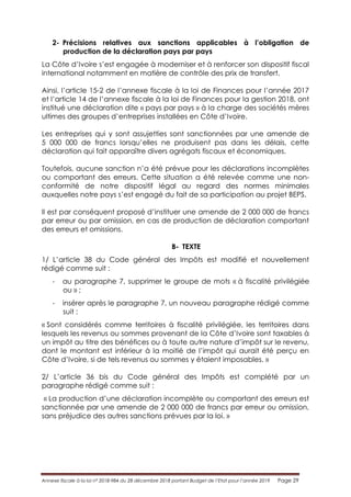 Annexe fiscale à la loi n° 2018-984 du 28 décembre 2018 portant Budget de l’Etat pour l’année 2019 Page 29
2- Précisions relatives aux sanctions applicables à l’obligation de
production de la déclaration pays par pays
La Côte d’Ivoire s’est engagée à moderniser et à renforcer son dispositif fiscal
international notamment en matière de contrôle des prix de transfert.
Ainsi, l’article 15-2 de l’annexe fiscale à la loi de Finances pour l’année 2017
et l’article 14 de l’annexe fiscale à la loi de Finances pour la gestion 2018, ont
institué une déclaration dite « pays par pays » à la charge des sociétés mères
ultimes des groupes d’entreprises installées en Côte d’Ivoire.
Les entreprises qui y sont assujetties sont sanctionnées par une amende de
5 000 000 de francs lorsqu’elles ne produisent pas dans les délais, cette
déclaration qui fait apparaître divers agrégats fiscaux et économiques.
Toutefois, aucune sanction n’a été prévue pour les déclarations incomplètes
ou comportant des erreurs. Cette situation a été relevée comme une non-
conformité de notre dispositif légal au regard des normes minimales
auxquelles notre pays s’est engagé du fait de sa participation au projet BEPS.
Il est par conséquent proposé d’instituer une amende de 2 000 000 de francs
par erreur ou par omission, en cas de production de déclaration comportant
des erreurs et omissions.
B- TEXTE
1/ L’article 38 du Code général des Impôts est modifié et nouvellement
rédigé comme suit :
- au paragraphe 7, supprimer le groupe de mots « à fiscalité privilégiée
ou » ;
- insérer après le paragraphe 7, un nouveau paragraphe rédigé comme
suit :
« Sont considérés comme territoires à fiscalité privilégiée, les territoires dans
lesquels les revenus ou sommes provenant de la Côte d’Ivoire sont taxables à
un impôt au titre des bénéfices ou à toute autre nature d’impôt sur le revenu,
dont le montant est inférieur à la moitié de l’impôt qui aurait été perçu en
Côte d’Ivoire, si de tels revenus ou sommes y étaient imposables. »
2/ L’article 36 bis du Code général des Impôts est complété par un
paragraphe rédigé comme suit :
« La production d’une déclaration incomplète ou comportant des erreurs est
sanctionnée par une amende de 2 000 000 de francs par erreur ou omission,
sans préjudice des autres sanctions prévues par la loi. »
 