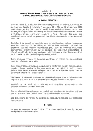 Annexe fiscale à la loi n° 2018-984 du 28 décembre 2018 portant Budget de l’Etat pour l’année 2019 Page 30
Article 18
EXTENSION DU CHAMP D’APPLICATION DE LA DECLARATION
ET DU PAIEMENT DES IMPOTS PAR VOIE ELECTRONIQUE
A- EXPOSE DES MOTIFS
Dans le cadre du recouvrement de l’impôt par voie électronique, l’article 19
de l’annexe fiscale à la loi de Finances n° 2016-116 du 08 décembre 2016
portant Budget de l’Etat pour l’année 2017, a étendu le paiement des impôts
au moyen de procédés électroniques, aux contribuables relevant de l’impôt
synthétique et aux particuliers assujettis à l’impôt foncier. Ces procédés
consistent notamment au paiement par téléphone mobile et au virement
bancaire.
Toutefois, il est donné de constater que les contribuables qui ont recours au
virement bancaire comme moyen de paiement de leurs impôts et taxes, ne
prennent pas les mesures nécessaires pour que les sommes acquittées
parviennent effectivement sur le compte du Receveur assignataire à
l’échéance légale. Ainsi, de nombreux paiements par virement au cours d’un
mois donné, ne sont dénoués que le mois suivant.
Cette situation impacte la trésorerie publique en créant des déséquilibres
dans les prévisions de recettes.
Il est par conséquent proposé de préciser à l’attention desdits contribuables,
que le paiement doit se réaliser dans le respect des délais de droit commun
prévus pour chaque nature d’impôt, et qu’en tout état de cause, seul le
paiement effectif à l’échéance fait foi.
De même, le virement bancaire ne sera autorisé que pour le paiement des
impôts et des taxes dont le montant n’excède pas 50 millions de francs.
Au-delà de ce seuil, les impôts ne sont payables qu’au moyen du
prélèvement bancaire électronique.
Par conséquent, les paiements hors délais sont passibles de sanctions prévues
par le Livre de Procédures fiscales, à savoir les intérêts de retard.
Les dispositions de l’article 97 du Livre de Procédures fiscales sont modifiées
dans ce sens.
B- TEXTE
Le premier paragraphe de l’article 97 du Livre de Procédures fiscales est
complété in fine comme suit :
 