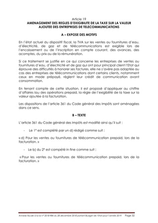 Annexe fiscale à la loi n° 2018-984 du 28 décembre 2018 portant Budget de l’Etat pour l’année 2019 Page 32
Article 19
AMENAGEMENT DES REGLES D’EXIGIBILITE DE LA TAXE SUR LA VALEUR
AJOUTEE DES ENTREPRISES DE TELECOMMUNICATIONS
A – EXPOSE DES MOTIFS
En l’état actuel du dispositif fiscal, la TVA sur les ventes ou fournitures d’eau,
d’électricité, de gaz et de télécommunications est exigible lors de
l’encaissement ou de l’inscription en compte courant, des avances, des
acomptes, du prix ou de la rémunération.
Si ce traitement se justifie en ce qui concerne les entreprises de ventes ou
fournitures d’eau, d’électricité et de gaz qui ont pour principal client l’Etat qui
éprouve des difficultés à honorer ses factures, elle ne s’avère pas adaptée au
cas des entreprises de télécommunications dont certains clients, notamment
ceux en mode prépayé, règlent leur crédit de communication avant
consommation.
En tenant compte de cette situation, il est proposé d’appliquer au chiffre
d’affaires issu des opérations prepaid, la règle de l’exigibilité de la taxe sur la
valeur ajoutée à la facturation.
Les dispositions de l’article 361 du Code général des Impôts sont aménagées
dans ce sens.
B – TEXTE
L’article 361 du Code général des Impôts est modifié ainsi qu’il suit :
- Le 1° est complété par un d) rédigé comme suit :
« d) Pour les ventes ou fournitures de télécommunication prepaid, lors de la
facturation. »
- Le b) du 2° est compété in fine comme suit :
« Pour les ventes ou fournitures de télécommunication prepaid, lors de la
facturation. »
 