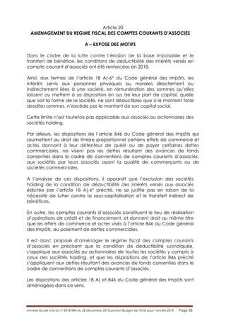 Annexe fiscale à la loi n° 2018-984 du 28 décembre 2018 portant Budget de l’Etat pour l’année 2019 Page 33
Article 20
AMENAGEMENT DU REGIME FISCAL DES COMPTES COURANTS D’ASSOCIES
A – EXPOSE DES MOTIFS
Dans le cadre de la lutte contre l’érosion de la base imposable et le
transfert de bénéfice, les conditions de déductibilité des intérêts versés en
compte courant d’associés ont été renforcées en 2018.
Ainsi, aux termes de l’article 18 A)-6° du Code général des Impôts, les
intérêts servis aux personnes physiques ou morales directement ou
indirectement liées à une société, en rémunération des sommes qu’elles
laissent ou mettent à sa disposition en sus de leur part de capital, quelle
que soit la forme de la société, ne sont déductibles que si le montant total
desdites sommes, n’excède pas le montant de son capital social.
Cette limite n’est toutefois pas applicable aux associés ou actionnaires des
sociétés holding.
Par ailleurs, les dispositions de l’article 846 du Code général des Impôts qui
soumettent au droit de timbre proportionnel certains effets de commerce et
actes donnant à leur détenteur de quérir ou de payer certaines dettes
commerciales, ne visent pas les dettes résultant des avances de fonds
consenties dans le cadre de conventions de comptes courants d’associés,
aux sociétés par leurs associés ayant la qualité de commerçants ou de
sociétés commerciales.
A l’analyse de ces dispositions, il apparaît que l’exclusion des sociétés
holding de la condition de déductibilité des intérêts versés aux associés
édictée par l’article 18 A)-6° précité, ne se justifie pas en raison de la
nécessité de lutter contre la sous-capitalisation et le transfert indirect de
bénéfices.
En outre, les comptes courants d’associés constituent le lieu de réalisation
d’opérations de crédit et de financement, et donnent droit au même titre
que les effets de commerce et actes visés à l’article 846 du Code général
des Impôts, au paiement de dettes commerciales.
Il est donc proposé d’aménager le régime fiscal des comptes courants
d’associés en précisant que la condition de déductibilité susindiquée,
s’applique aux associés ou actionnaires de toutes les sociétés y compris à
ceux des sociétés holding, et que les dispositions de l’article 846 précité
s’appliquent aux dettes résultant des avances de fonds consenties dans le
cadre de conventions de comptes courants d’associés.
Les dispositions des articles 18 A) et 846 du Code général des Impôts sont
aménagées dans ce sens.
 
