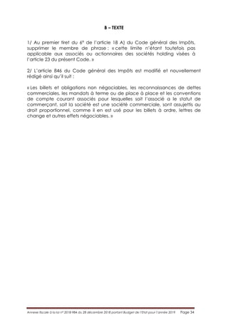 Annexe fiscale à la loi n° 2018-984 du 28 décembre 2018 portant Budget de l’Etat pour l’année 2019 Page 34
B – TEXTE
1/ Au premier tiret du 6° de l’article 18 A) du Code général des Impôts,
supprimer le membre de phrase : « cette limite n’étant toutefois pas
applicable aux associés ou actionnaires des sociétés holding visées à
l’article 23 du présent Code. »
2/ L’article 846 du Code général des Impôts est modifié et nouvellement
rédigé ainsi qu’il suit :
« Les billets et obligations non négociables, les reconnaissances de dettes
commerciales, les mandats à terme ou de place à place et les conventions
de compte courant associés pour lesquelles soit l’associé a le statut de
commerçant, soit la société est une société commerciale, sont assujettis au
droit proportionnel, comme il en est usé pour les billets à ordre, lettres de
change et autres effets négociables. »
 
