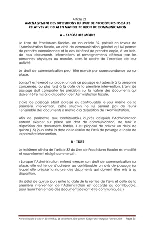 Annexe fiscale à la loi n° 2018-984 du 28 décembre 2018 portant Budget de l’Etat pour l’année 2019 Page 35
Article 21
AMENAGEMENT DES DIPOSITIONS DU LIVRE DE PROCEDURES FISCALES
RELATIVES AU DELAI EN MATIERE DE DROIT DE COMMUNICATION
A – EXPOSE DES MOTIFS
Le Livre de Procédures fiscales, en son article 32, prévoit en faveur de
l’Administration fiscale, un droit de communication général qui lui permet
de prendre connaissance et le cas échéant de prendre copie, à ses frais,
de tous documents, informations et renseignements détenus par les
personnes physiques ou morales, dans le cadre de l’exercice de leur
activité.
Le droit de communication peut être exercé par correspondance ou sur
place.
Lorsqu’il est exercé sur place, un avis de passage est adressé à la personne
concernée, au plus tard à la date de la première intervention. L’avis de
passage doit comporter les précisions sur la nature des documents qui
doivent être mis à la disposition de l’Administration fiscale.
L’avis de passage étant adressé au contribuable le jour même de la
première intervention, cette situation ne lui permet pas de réunir
l’ensemble des documents à mettre à la disposition de l’Administration.
Afin de permettre aux contribuables auprès desquels l’Administration
entend exercer sur place son droit de communication, de tenir à
disposition des documents fiables, il est proposé de prévoir un délai de
quinze (15) jours entre la date de la remise de l’avis de passage et celle de
la première intervention.
B – TEXTE
Le troisième alinéa de l’article 32 du Livre de Procédures fiscales est modifié
et nouvellement rédigé comme suit :
« Lorsque l’Administration entend exercer son droit de communication sur
place, elle est tenue d’adresser au contribuable un avis de passage sur
lequel elle précise la nature des documents qui doivent être mis à sa
disposition.
Un délai de quinze jours entre la date de la remise de l’avis et celle de la
première intervention de l’Administration est accordé au contribuable,
pour réunir l’ensemble des documents devant être communiqués. »
 