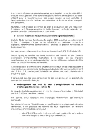 Annexe fiscale à la loi n° 2018-984 du 28 décembre 2018 portant Budget de l’Etat pour l’année 2019 Page - 3 -
Il est par conséquent proposé d’autoriser les entreprises du secteur des BTP à
déduire la TVA grevant leurs achats de gas-oil, d’huiles et de graisses qu’elles
utilisent pour le fonctionnement des engins servant à leurs activités, à
l’exclusion des produits destinés aux véhicules de tourisme et au transport
des personnes.
Toutefois, il est proposé de limiter ce droit à déduction par une réduction
forfaitaire de 5 % représentative de l’utilisation non professionnelle de ces
produits pétroliers par les opérateurs concernés.
3- Mesures fiscales en faveur des exploitations agricoles (article 3)
L'article 24 de l'annexe fiscale pour la gestion 2000, a institué un prélèvement
à titre d’acompte d’impôt sur les bénéfices sur certaines productions
agricoles, notamment le palmier à huile, l’ananas, les produits héveicoles, le
bois en grumes.
Les taux de ces prélèvements sont respectivement de 1,5 %, 2,5 % et de 5 %.
Depuis quelques années, les cours mondiaux de l’hévéa et de l’ananas
connaissent d’importantes fluctuations à la baisse ; ce qui impacte
négativement les revenus des producteurs de ces différentes cultures dont les
coûts de production demeurent élevés.
Afin de les aider à sortir de cette situation difficile tout en les encourageant à
relancer leurs investissements, il est proposé de réduire le taux du prélèvement
de 2,5 % à 1,5 % pour les produits hévéicoles et l’ananas, sur la période allant
de 2019 à 2021.
Il est précisé que les taux concernant le bois en grumes et les produits du
palmier demeurent inchangés.
4- Aménagement des taux du droit d’enregistrement en matière
d’échanges d’immeubles (article 4)
Le taux du droit d’enregistrement en cas de cession d’immeuble a été réduit
de 10 % à 4 % ces dernières années.
Par contre, celui appliqué aux échanges d’immeubles est demeuré
inchangé.
Dans le but d’assurer l’équité fiscale en matière de transactions portant sur les
immeubles, il est proposé de réduire les taux applicables en matière
d’échanges d’immeubles comme suit :
- de 6 % à 3 % pour le droit proportionnel applicable sur la valeur
de l’une des parts, lorsqu’il n’y a pas de retour ;
 