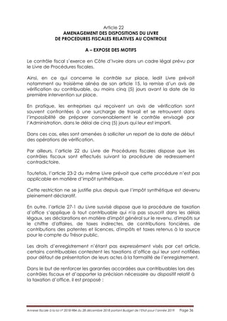 Annexe fiscale à la loi n° 2018-984 du 28 décembre 2018 portant Budget de l’Etat pour l’année 2019 Page 36
Article 22
AMENAGEMENT DES DISPOSITIONS DU LIVRE
DE PROCEDURES FISCALES RELATIVES AU CONTROLE
A – EXPOSE DES MOTIFS
Le contrôle fiscal s’exerce en Côte d’Ivoire dans un cadre légal prévu par
le Livre de Procédures fiscales.
Ainsi, en ce qui concerne le contrôle sur place, ledit Livre prévoit
notamment au troisième alinéa de son article 15, la remise d’un avis de
vérification au contribuable, au moins cinq (5) jours avant la date de la
première intervention sur place.
En pratique, les entreprises qui reçoivent un avis de vérification sont
souvent confrontées à une surcharge de travail et se retrouvent dans
l’impossibilité de préparer convenablement le contrôle envisagé par
l’Administration, dans le délai de cinq (5) jours qui leur est imparti.
Dans ces cas, elles sont amenées à solliciter un report de la date de début
des opérations de vérification.
Par ailleurs, l’article 22 du Livre de Procédures fiscales dispose que les
contrôles fiscaux sont effectués suivant la procédure de redressement
contradictoire.
Toutefois, l’article 23-2 du même Livre prévoit que cette procédure n’est pas
applicable en matière d’impôt synthétique.
Cette restriction ne se justifie plus depuis que l’impôt synthétique est devenu
pleinement déclaratif.
En outre, l’article 27-1 du Livre susvisé dispose que la procédure de taxation
d’office s’applique à tout contribuable qui n'a pas souscrit dans les délais
légaux, ses déclarations en matière d'impôt général sur le revenu, d'impôts sur
le chiffre d'affaires, de taxes indirectes, de contributions foncières, de
contributions des patentes et licences, d'impôts et taxes retenus à la source
pour le compte du Trésor public.
Les droits d’enregistrement n’étant pas expressément visés par cet article,
certains contribuables contestent les taxations d’office qui leur sont notifiées
pour défaut de présentation de leurs actes à la formalité de l’enregistrement.
Dans le but de renforcer les garanties accordées aux contribuables lors des
contrôles fiscaux et d’apporter la précision nécessaire au dispositif relatif à
la taxation d’office, il est proposé :
 