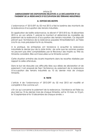 Annexe fiscale à la loi n° 2018-984 du 28 décembre 2018 portant Budget de l’Etat pour l’année 2019 Page 38
Article 23
AMENAGEMENT DES DISPOSITIONS RELATIVES A LA DECLARATION ET AU
PAIEMENT DE LA REDEVANCE D’OCCUPATION DES TERRAINS INDUSTRIELS
A- EXPOSE DES MOTIFS
L’ordonnance n° 2013-297 du 02 mai 2013 a fixé le barème des montants de
la redevance d’occupation des terrains industriels.
En application de ladite ordonnance, le décret n° 2015-810 du 18 décembre
2015 a, en son article 7, précisé le montant et déterminé les modalités de
paiement de la redevance d’occupation des terrains industriels. Ce dispositif
prévoit que l’échéance de la redevance payable trimestriellement, est fixée
à la fin du mois précédant la fin du trimestre.
A la pratique, les entreprises ont tendance à acquitter la redevance
industrielle le dernier jour de la date limite ; de sorte que les sommes payées
ne peuvent pas être comptabilisées par le Receveur des Impôts au titre du
trimestre considéré. Elles sont basculées sur le trimestre suivant.
Cette situation entraîne des écarts importants dans les recettes réalisées par
rapport à celles attendues.
Dans le but de résoudre ces difficultés liées aux délais de déclaration et de
paiement, il est proposé de fixer l’échéance du paiement de la redevance
d’occupation des terrains industriels au 10 du dernier mois de chaque
trimestre.
B- TEXTE
L’article 4 de l’ordonnance n° 2013-297 du 02 mai 2013 est modifié et
complété in fine comme suit :
« En ce qui concerne le paiement de la redevance, l’échéance est fixée au
plus tard au 10 du dernier mois de chaque trimestre, soit le 10 mars, le 10 juin,
le 10 septembre et le 10 décembre de chaque année. »
 