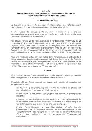 Annexe fiscale à la loi n° 2018-984 du 28 décembre 2018 portant Budget de l’Etat pour l’année 2019 Page 39
Article 24
AMENAGEMENT DES DISPOSITIONS DU CODE GENERAL DES IMPOTS
EN MATIERE D’ENREGISTREMENT DES ACTES
A- EXPOSE DES MOTIFS
Le dispositif fiscal ne prévoit pas de sanction lorsque les actes notariés ne sont
pas présentés à la formalité de l’enregistrement dans les délais.
Il est proposé de corriger cette situation en instituant pour chaque
contravention constatée, une amende égale au montant des droits, sans
pouvoir être inférieure à 18 000 francs.
Par ailleurs, l’article 23 de l’annexe fiscale à l’ordonnance n° 2009-382 du 26
novembre 2009 portant Budget de l’Etat pour la gestion 2010 a aménagé le
dispositif fiscal, pour tenir compte de la réorganisation des services de
l’Enregistrement, en répartissant expressément entre le Chef du service du
Domaine et de l’Enregistrement et le receveur de l’Enregistrement, les
missions d’assiette et de recouvrement en matière de droits d’enregistrement.
Pour une meilleure instruction des actes dont l’enregistrement est sollicité, il
est proposé de subordonner l’enregistrement des actes reçus par le Chef du
service du Domaine et de l’Enregistrement au visa du Conservateur de la
Propriété foncière et des Hypothèques et à une quittance de paiement des
droits, délivrée par le receveur de l’Enregistrement.
B- TEXTE
1/ A l’article 768 du Code général des Impôts, insérer après le groupe de
mots « Les greffiers », le membre de phrase « et les notaires »
2/L’article 490 du Code général des Impôts est modifié et nouvellement
rédigé comme suit :
- au deuxième paragraphe, supprimer in fine le membre de phrase « et
en toutes lettres, la somme des droits perçus » ;
- insérer après le deuxième paragraphe, les nouveaux paragraphes
suivants :
« Le receveur de l’Enregistrement procédera à la perception des droits
et énoncera distinctement sur l’acte, la somme des droits perçus en
toutes lettres ainsi que la quotité de chaque droit perçu.
L’acte d’enregistrement ne peut être délivré qu’après visa du
Conservateur de la Propriété foncière et des Hypothèques. Il est
obligatoirement accompagné de la quittance du paiement des droits
s’il y a lieu, revêtue du visa du receveur de l’Enregistrement
compétent. »
 