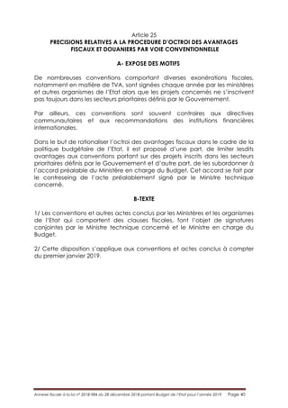 Annexe fiscale à la loi n° 2018-984 du 28 décembre 2018 portant Budget de l’Etat pour l’année 2019 Page 40
Article 25
PRECISIONS RELATIVES A LA PROCEDURE D’OCTROI DES AVANTAGES
FISCAUX ET DOUANIERS PAR VOIE CONVENTIONNELLE
A- EXPOSE DES MOTIFS
De nombreuses conventions comportant diverses exonérations fiscales,
notamment en matière de TVA, sont signées chaque année par les ministères
et autres organismes de l’Etat alors que les projets concernés ne s’inscrivent
pas toujours dans les secteurs prioritaires définis par le Gouvernement.
Par ailleurs, ces conventions sont souvent contraires aux directives
communautaires et aux recommandations des institutions financières
internationales.
Dans le but de rationaliser l’octroi des avantages fiscaux dans le cadre de la
politique budgétaire de l’Etat, il est proposé d’une part, de limiter lesdits
avantages aux conventions portant sur des projets inscrits dans les secteurs
prioritaires définis par le Gouvernement et d’autre part, de les subordonner à
l’accord préalable du Ministère en charge du Budget. Cet accord se fait par
le contreseing de l’acte préalablement signé par le Ministre technique
concerné.
B-TEXTE
1/ Les conventions et autres actes conclus par les Ministères et les organismes
de l’Etat qui comportent des clauses fiscales, font l’objet de signatures
conjointes par le Ministre technique concerné et le Ministre en charge du
Budget.
2/ Cette disposition s’applique aux conventions et actes conclus à compter
du premier janvier 2019.
 