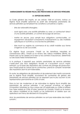 Annexe fiscale à la loi n° 2018-984 du 28 décembre 2018 portant Budget de l’Etat pour l’année 2019 Page 41
Article 26
AMENAGEMENT DU REGIME FISCAL DES PRESTATAIRES DE SERVICES PETROLIERS
A- EXPOSE DES MOTIFS
Le Code général des Impôts, en ses articles 1068 et suivants, institue un
régime fiscal simplifié optionnel au profit des entreprises prestataires de
services pétroliers qui remplissent les conditions cumulatives ci-après :
- être de nationalité étrangère ;
- avoir signé avec une société pétrolière ou avec un contractant direct
d’une société pétrolière, un contrat de louage de services ;
- mettre en œuvre, pour remplir leurs obligations contractuelles, un
équipement nécessitant d’importants investissements ou des matériels
spécifiques à l’activité ou à la recherche pétrolière ;
- être inscrit au registre du commerce et du crédit mobilier sous forme
d’agence ou de succursale.
Ce régime fiscal concerne l’impôt sur les bénéfices industriels et
commerciaux (BIC), l’impôt sur le revenu des valeurs mobilières (IRVM), les
impôts assis sur les salaires et la taxe sur les contrats d’assurances, déterminés
sur des bases fixées forfaitairement.
A la pratique, il apparaît que certains prestataires de services pétroliers
n’exécutent pas leurs obligations fiscales et n’acquittent aucun impôt,
estimant, sur la base des dispositions des contrats de partage de production,
que l’impôt payé en nature par le contracteur, prend en compte l’ensemble
des impositions dont ils sont redevables.
En outre, les obligations de déclaration et de paiement des impôts concernés
par le régime fiscal simplifié, accroissent les contraintes de gestion des
prestataires de services pétroliers qui ne disposent pas le plus souvent d’une
représentation permanente en Côte d’Ivoire.
Dans le but de moderniser et de rationaliser le régime fiscal simplifié des
prestataires de services pétroliers, il est proposé d’instituer un régime
d’imposition forfaitaire au taux unique de 6 % applicable au chiffre d’affaires
hors taxes réalisé en Côte d’Ivoire, prenant en compte l’impôt sur le revenu
des valeurs mobilières et les impôts sur les traitements et salaires que ces
opérateurs sont tenus de déclarer et d’acquitter.
Ainsi, les prestataires de services pétroliers ne sont pas redevables des impôts
suivants :
 