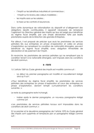 Annexe fiscale à la loi n° 2018-984 du 28 décembre 2018 portant Budget de l’Etat pour l’année 2019 Page 42
- l’impôt sur les bénéfices industriels et commerciaux ;
- l’impôt sur le revenu des valeurs mobilières ;
- les impôts assis sur les salaires ;
- la taxe sur les contrats d’assurances.
Dans cette dynamique de rationalisation du dispositif et d’allègement des
obligations desdits contribuables, il apparaît nécessaire de remplacer
l’agrément du Directeur général des Impôts qui leur est exigé pour bénéficier
du régime fiscal simplifié, par une simple déclaration faite par lesdits
prestataires auprès de la Direction des grandes Entreprises.
Par ailleurs, il est proposé de préciser que seuls les prestataires de services
pétroliers liés aux entreprises en phase d’exploration et celles en phase
d’exploitation qui remplissent la condition de nationalité étrangère, peuvent
bénéficier du régime fiscal simplifié, avec obligation trimestrielle de
déclaration et de paiement de l’impôt.
En revanche, les prestataires de services pétroliers qui ne remplissent pas la
condition tenant à la nationalité étrangère, sont imposés dans les conditions
de droit commun.
B – TEXTE
1/ L’article 1069 du Code général des Impôts est modifié comme suit :
- Le début du premier paragraphe est modifié et nouvellement rédigé
ainsi qu’il suit :
« Pour bénéficier du régime fiscal simplifié, les prestataires de services
pétroliers des entreprises en phase d’exploration et ceux des entreprises en
phase d’exploitation, doivent remplir cumulativement les conditions
suivantes : »
Le reste du paragraphe reste inchangé.
- Insérer après le dernier paragraphe, un nouveau paragraphe rédigé
comme suit:
« Les prestataires de services pétroliers locaux sont imposables dans les
conditions de droit commun. »
2/ Le premier et le deuxième paragraphes de l’article 1070 du Code général
des Impôts sont supprimés et remplacés par un paragraphe rédigé comme
suit :
 