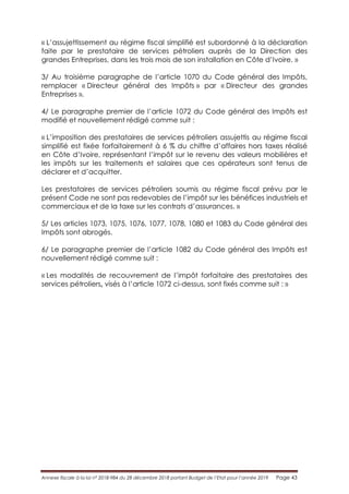 Annexe fiscale à la loi n° 2018-984 du 28 décembre 2018 portant Budget de l’Etat pour l’année 2019 Page 43
« L’assujettissement au régime fiscal simplifié est subordonné à la déclaration
faite par le prestataire de services pétroliers auprès de la Direction des
grandes Entreprises, dans les trois mois de son installation en Côte d’Ivoire. »
3/ Au troisième paragraphe de l’article 1070 du Code général des Impôts,
remplacer « Directeur général des Impôts » par « Directeur des grandes
Entreprises ».
4/ Le paragraphe premier de l’article 1072 du Code général des Impôts est
modifié et nouvellement rédigé comme suit :
« L’imposition des prestataires de services pétroliers assujettis au régime fiscal
simplifié est fixée forfaitairement à 6 % du chiffre d’affaires hors taxes réalisé
en Côte d’Ivoire, représentant l’impôt sur le revenu des valeurs mobilières et
les impôts sur les traitements et salaires que ces opérateurs sont tenus de
déclarer et d’acquitter.
Les prestataires de services pétroliers soumis au régime fiscal prévu par le
présent Code ne sont pas redevables de l’impôt sur les bénéfices industriels et
commerciaux et de la taxe sur les contrats d’assurances. »
5/ Les articles 1073, 1075, 1076, 1077, 1078, 1080 et 1083 du Code général des
Impôts sont abrogés.
6/ Le paragraphe premier de l’article 1082 du Code général des Impôts est
nouvellement rédigé comme suit :
« Les modalités de recouvrement de l’impôt forfaitaire des prestataires des
services pétroliers, visés à l’article 1072 ci-dessus, sont fixés comme suit : »
 