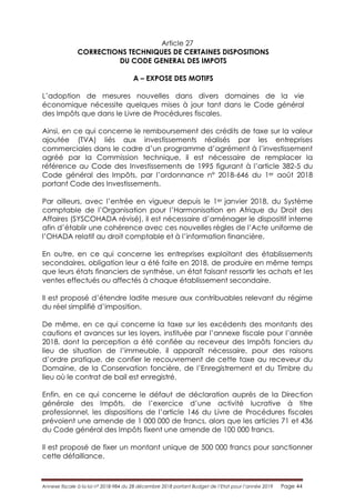 Annexe fiscale à la loi n° 2018-984 du 28 décembre 2018 portant Budget de l’Etat pour l’année 2019 Page 44
Article 27
CORRECTIONS TECHNIQUES DE CERTAINES DISPOSITIONS
DU CODE GENERAL DES IMPOTS
A – EXPOSE DES MOTIFS
L’adoption de mesures nouvelles dans divers domaines de la vie
économique nécessite quelques mises à jour tant dans le Code général
des Impôts que dans le Livre de Procédures fiscales.
Ainsi, en ce qui concerne le remboursement des crédits de taxe sur la valeur
ajoutée (TVA) liés aux investissements réalisés par les entreprises
commerciales dans le cadre d’un programme d’agrément à l’investissement
agréé par la Commission technique, il est nécessaire de remplacer la
référence au Code des Investissements de 1995 figurant à l’article 382-5 du
Code général des Impôts, par l’ordonnance n° 2018-646 du 1er août 2018
portant Code des Investissements.
Par ailleurs, avec l’entrée en vigueur depuis le 1er janvier 2018, du Système
comptable de l’Organisation pour l’Harmonisation en Afrique du Droit des
Affaires (SYSCOHADA révisé), il est nécessaire d’aménager le dispositif interne
afin d’établir une cohérence avec ces nouvelles règles de l’Acte uniforme de
l’OHADA relatif au droit comptable et à l’information financière.
En outre, en ce qui concerne les entreprises exploitant des établissements
secondaires, obligation leur a été faite en 2018, de produire en même temps
que leurs états financiers de synthèse, un état faisant ressortir les achats et les
ventes effectués ou affectés à chaque établissement secondaire.
Il est proposé d’étendre ladite mesure aux contribuables relevant du régime
du réel simplifié d’imposition.
De même, en ce qui concerne la taxe sur les excédents des montants des
cautions et avances sur les loyers, instituée par l’annexe fiscale pour l’année
2018, dont la perception a été confiée au receveur des Impôts fonciers du
lieu de situation de l’immeuble, il apparaît nécessaire, pour des raisons
d’ordre pratique, de confier le recouvrement de cette taxe au receveur du
Domaine, de la Conservation foncière, de l’Enregistrement et du Timbre du
lieu où le contrat de bail est enregistré.
Enfin, en ce qui concerne le défaut de déclaration auprès de la Direction
générale des Impôts, de l’exercice d’une activité lucrative à titre
professionnel, les dispositions de l’article 146 du Livre de Procédures fiscales
prévoient une amende de 1 000 000 de francs, alors que les articles 71 et 436
du Code général des Impôts fixent une amende de 100 000 francs.
Il est proposé de fixer un montant unique de 500 000 francs pour sanctionner
cette défaillance.
 