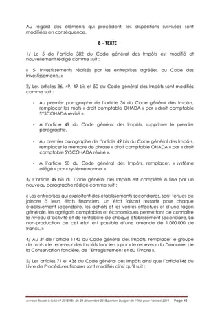 Annexe fiscale à la loi n° 2018-984 du 28 décembre 2018 portant Budget de l’Etat pour l’année 2019 Page 45
Au regard des éléments qui précèdent, les dispositions susvisées sont
modifiées en conséquence.
B – TEXTE
1/ Le 5 de l’article 382 du Code général des Impôts est modifié et
nouvellement rédigé comme suit :
« 5- Investissements réalisés par les entreprises agréées au Code des
Investissements. »
2/ Les articles 36, 49, 49 bis et 50 du Code général des Impôts sont modifiés
comme suit :
- Au premier paragraphe de l’article 36 du Code général des Impôts,
remplacer les mots « droit comptable OHADA » par « droit comptable
SYSCOHADA révisé ».
- A l’article 49 du Code général des Impôts, supprimer le premier
paragraphe.
- Au premier paragraphe de l’article 49 bis du Code général des Impôts,
remplacer le membre de phrase « droit comptable OHADA » par « droit
comptable SYSCOHADA révisé ».
- A l’article 50 du Code général des Impôts, remplacer, « système
allégé » par « système normal ».
3/ L’article 49 bis du Code général des Impôts est complété in fine par un
nouveau paragraphe rédigé comme suit :
« Les entreprises qui exploitent des établissements secondaires, sont tenues de
joindre à leurs états financiers, un état faisant ressortir pour chaque
établissement secondaire, les achats et les ventes effectués et d’une façon
générale, les agrégats comptables et économiques permettant de connaître
le niveau d’activité et de rentabilité de chaque établissement secondaire. La
non-production de cet état est passible d’une amende de 1 000 000 de
francs. »
4/ Au 3° de l’article 1143 du Code général des Impôts, remplacer le groupe
de mots « le receveur des Impôts fonciers » par « le receveur du Domaine, de
la Conservation foncière, de l’Enregistrement et du Timbre ».
5/ Les articles 71 et 436 du Code général des Impôts ainsi que l’article146 du
Livre de Procédures fiscales sont modifiés ainsi qu’il suit :
 