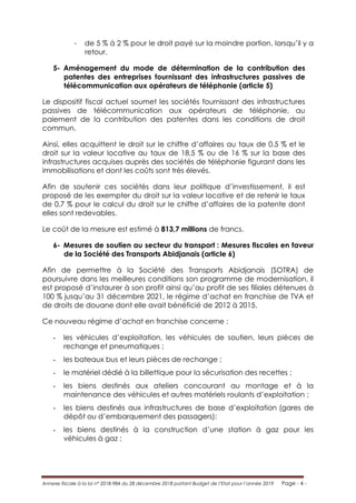 Annexe fiscale à la loi n° 2018-984 du 28 décembre 2018 portant Budget de l’Etat pour l’année 2019 Page - 4 -
- de 5 % à 2 % pour le droit payé sur la moindre portion, lorsqu’il y a
retour.
5- Aménagement du mode de détermination de la contribution des
patentes des entreprises fournissant des infrastructures passives de
télécommunication aux opérateurs de téléphonie (article 5)
Le dispositif fiscal actuel soumet les sociétés fournissant des infrastructures
passives de télécommunication aux opérateurs de téléphonie, au
paiement de la contribution des patentes dans les conditions de droit
commun.
Ainsi, elles acquittent le droit sur le chiffre d’affaires au taux de 0,5 % et le
droit sur la valeur locative au taux de 18,5 % ou de 16 % sur la base des
infrastructures acquises auprès des sociétés de téléphonie figurant dans les
immobilisations et dont les coûts sont très élevés.
Afin de soutenir ces sociétés dans leur politique d’investissement, il est
proposé de les exempter du droit sur la valeur locative et de retenir le taux
de 0,7 % pour le calcul du droit sur le chiffre d’affaires de la patente dont
elles sont redevables.
Le coût de la mesure est estimé à 813,7 millions de francs.
6- Mesures de soutien au secteur du transport : Mesures fiscales en faveur
de la Société des Transports Abidjanais (article 6)
Afin de permettre à la Société des Transports Abidjanais (SOTRA) de
poursuivre dans les meilleures conditions son programme de modernisation, il
est proposé d’instaurer à son profit ainsi qu’au profit de ses filiales détenues à
100 % jusqu’au 31 décembre 2021, le régime d’achat en franchise de TVA et
de droits de douane dont elle avait bénéficié de 2012 à 2015.
Ce nouveau régime d’achat en franchise concerne :
- les véhicules d’exploitation, les véhicules de soutien, leurs pièces de
rechange et pneumatiques ;
- les bateaux bus et leurs pièces de rechange ;
- le matériel dédié à la billettique pour la sécurisation des recettes ;
- les biens destinés aux ateliers concourant au montage et à la
maintenance des véhicules et autres matériels roulants d’exploitation ;
- les biens destinés aux infrastructures de base d’exploitation (gares de
dépôt ou d’embarquement des passagers);
- les biens destinés à la construction d’une station à gaz pour les
véhicules à gaz ;
 