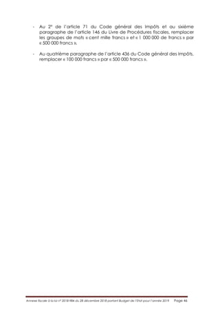 Annexe fiscale à la loi n° 2018-984 du 28 décembre 2018 portant Budget de l’Etat pour l’année 2019 Page 46
- Au 2° de l’article 71 du Code général des Impôts et au sixième
paragraphe de l’article 146 du Livre de Procédures fiscales, remplacer
les groupes de mots « cent mille francs » et « 1 000 000 de francs » par
« 500 000 francs ».
- Au quatrième paragraphe de l’article 436 du Code général des Impôts,
remplacer « 100 000 francs » par « 500 000 francs ».
 