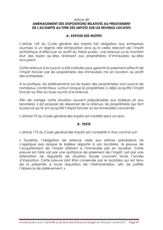 Annexe fiscale à la loi n° 2018-984 du 28 décembre 2018 portant Budget de l’Etat pour l’année 2019 Page 47
Article 28
AMENAGEMENT DES DISPOSITIONS RELATIVES AU PRELEVEMENT
DE L’ACOMPTE AU TITRE DES IMPOTS SUR LES REVENUS LOCATIFS
A- EXPOSE DES MOTIFS
L’article 169 du Code général des Impôts fait obligation aux entreprises
soumises à un régime réel d'imposition ainsi qu’à celles relevant de l’impôt
synthétique d’effectuer au profit du Trésor public, une retenue sur le montant
brut des loyers qu’elles reversent aux propriétaires d’immeubles qu’elles
occupent.
Cette retenue à la source a été instituée pour garantir le paiement effectif de
l’impôt foncier par les propriétaires des immeubles mis en location au profit
des entreprises.
A la pratique, les prélèvements sur les loyers des propriétaires sont source de
nombreux contentieux, surtout lorsque le propriétaire a déjà acquitté l’impôt
foncier au titre du loyer soumis à la retenue.
Afin de corriger cette situation souvent préjudiciable aux bailleurs et aux
locataires, il est proposé de dispenser de la retenue, les propriétaires qui font
la preuve qu’ils ont acquitté l’impôt foncier sur les immeubles concernés.
L’article173 du Code général des Impôts est modifié dans ce sens.
B- TEXTE
L’article 173 du Code général des Impôts est complété in fine comme suit :
« Toutefois, l’obligation de retenue visée aux articles précédents ne
s’applique pas lorsque le bailleur apporte à son locataire, la preuve de
l’acquittement de l’impôt afférent à l’immeuble pris en location. Cette
preuve est faite soit par une quittance de paiement de l’impôt, soit par une
attestation de régularité de situation fiscale couvrant toute l’année
d’imposition. Cette preuve doit être conservée par le locataire qui est tenu
de la présenter à toute réquisition de l’Administration, afin de justifier
l’absence de prélèvement. »
 