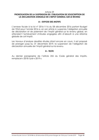Annexe fiscale à la loi n° 2018-984 du 28 décembre 2018 portant Budget de l’Etat pour l’année 2019 Page 48
Article 29
PROROGATION DE LA SUSPENSION DE L’OBLIGATION DE SOUSCRIPTION DE
LA DECLARATION ANNUELLE DE L’IMPOT GENERAL SUR LE REVENU
A – EXPOSE DES MOTIFS
L’annexe fiscale à la loi n° 2016-1116 du 08 décembre 2016 portant Budget
de l’Etat pour l’année 2016 a, en son article 4, suspendu l’obligation annuelle
de déclaration et de paiement de l’impôt général sur le revenu global, en
attendant l’achèvement d’études engagées afin d’aboutir à une réforme
globale de cet impôt.
Les travaux d’analyse desdites études étant encore en cours, il est proposé
de proroger jusqu’au 31 décembre 2019, la suspension de l’obligation de
déclaration annuelle de l’impôt général sur le revenu.
B - TEXTE
Au dernier paragraphe de l’article 255 du Code général des Impôts,
remplacer « 2018 » par « 2019 ».
 