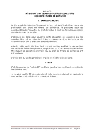 Annexe fiscale à la loi n° 2018-984 du 28 décembre 2018 portant Budget de l’Etat pour l’année 2019 Page 49
Article 30
INSTITUTION D’UN DELAI DE DEPOT DES DECLARATIONS
DE DROIT DE TIMBRE DE QUITTANCE
A- EXPOSE DES MOTIFS
Le Code général des Impôts prévoit en son article 879 relatif au mode de
perception des droits de timbre de quittance, la possibilité pour les
contribuables de s’acquitter du droit de timbre à partir de formules à déposer
dans les services de recette.
L’absence de délai pour souscrire cette obligation est exploitée par les
contribuables qui se présentent à leur convenance dans les bureaux de
l’Administration afin d’effectuer leurs déclarations.
Afin de pallier cette situation, il est proposé de fixer le délai de déclaration
des droits de timbre de quittance, au plus tard au 10 du mois suivant celui au
titre duquel les opérations donnant lieu au droit de timbre de quittance ont
été réalisées.
L’article 879 du Code général des Impôts est modifié dans ce sens.
B- TEXTE
L’alinéa premier de l’article 879 du Code général des Impôts est complété in
fine comme suit :
«, au plus tard le 10 du mois suivant celui au cours duquel les opérations
concernées par la déclaration ont été réalisées ».
 