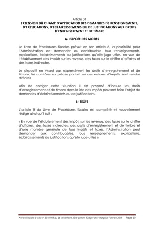 Annexe fiscale à la loi n° 2018-984 du 28 décembre 2018 portant Budget de l’Etat pour l’année 2019 Page 50
Article 31
EXTENSION DU CHAMP D’APPLICATION DES DEMANDES DE RENSEIGNEMENTS,
D’EXPLICATIONS, D’ECLAIRCISSEMENTS OU DE JUSTIFICATIONS AUX DROITS
D’ENREGISTREMENT ET DE TIMBRE
A- EXPOSE DES MOTIFS
Le Livre de Procédures fiscales prévoit en son article 8, la possibilité pour
l’Administration de demander au contribuable tous renseignements,
explications, éclaircissements ou justifications qu’elle juge utiles, en vue de
l’établissement des impôts sur les revenus, des taxes sur le chiffre d’affaires et
des taxes indirectes.
Le dispositif ne visant pas expressément les droits d’enregistrement et de
timbre, les contrôles sur pièces portant sur ces natures d’impôts sont rendus
difficiles.
Afin de corriger cette situation, il est proposé d’inclure les droits
d’enregistrement et de timbre dans la liste des impôts pouvant faire l’objet de
demandes d’éclaircissements ou de justifications.
B- TEXTE
L’article 8 du Livre de Procédures fiscales est complété et nouvellement
rédigé ainsi qu’il suit :
« En vue de l’établissement des impôts sur les revenus, des taxes sur le chiffre
d’affaires, des taxes indirectes, des droits d’enregistrement et de timbre et
d’une manière générale de tous impôts et taxes, l’Administration peut
demander aux contribuables, tous renseignements, explications,
éclaircissements ou justifications qu’elle juge utiles ».
 