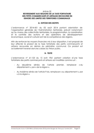 Annexe fiscale à la loi n° 2018-984 du 28 décembre 2018 portant Budget de l’Etat pour l’année 2019 Page 51
Article 32
REVERSEMENT AUX REGIONS DE LA TAXE FORFAITAIRE
DES PETITS COMMERCANTS ET ARTISANS RECOUVREE EN
DEHORS DES LIMITES DES TERRITOIRES COMMUNAUX
A- EXPOSE DES MOTIFS
L’ordonnance n° 2014-451 du 05 août 2014 portant orientation de
l’organisation générale de l’Administration territoriale, prévoit notamment
qu’au niveau des collectivités territoriales, la programmation, la coordination
et le contrôle des actions et des opérations de développement
économique, social et culturel sont de la compétence des régions.
Afin de renforcer les moyens financiers mis à leur disposition, il est proposé de
leur affecter le produit de la taxe forfaitaire des petits commerçants et
artisans recouvrée en dehors du périmètre communal. Ce produit est
actuellement reversé dans les caisses du Trésor public.
B- TEXTE
L’ordonnance n° 61-123 du 15 avril 1961 portant création d’une taxe
forfaitaire des petits commerçants et artisans est modifiée comme suit :
- Au deuxième alinéa de l’article premier, remplacer « du
département », par « de la région ».
- Au troisième alinéa de l’article 9 bis, remplacer « au département », par
« à la région ».
 