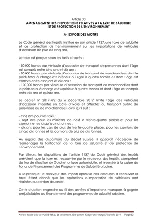 Annexe fiscale à la loi n° 2018-984 du 28 décembre 2018 portant Budget de l’Etat pour l’année 2019 Page 52
Article 33
AMENAGEMENT DES DISPOSITIONS RELATIVES A LA TAXE DE SALUBRITE
ET DE PROTECTION DE L’ENVIRONNEMENT
A- EXPOSE DES MOTIFS
Le Code général des Impôts institue en son article 1137, une taxe de salubrité
et de protection de l’environnement sur les importations de véhicules
d’occasion de plus de cinq ans.
La taxe est perçue selon les tarifs ci-après :
- 50 000 francs par véhicule d’occasion de transport de personnes dont l’âge
est compris entre cinq ans et dix ans ;
- 50 000 francs par véhicule d’occasion de transport de marchandises dont le
poids total à charge est inférieur ou égal à quatre tonnes et dont l’âge est
compris entre cinq ans et dix ans ;
- 100 000 francs par véhicule d’occasion de transport de marchandises dont
le poids total à charge est supérieur à quatre tonnes et dont l’âge est compris
entre dix ans et quinze ans.
Le décret n° 2017-792 du 6 décembre 2017 limite l’âge des véhicules
d’occasion importés en Côte d’Ivoire et affectés au transport public de
personnes ou de marchandises, ainsi qu’il suit :
- cinq ans pour les taxis ;
- sept ans pour les minicars de neuf à trente-quatre places et pour les
camionnettes jusqu’à cinq tonnes ;
- dix ans pour les cars de plus de trente-quatre places, pour les camions de
cinq à dix tonnes et les camions de plus de dix tonnes.
Au regard des dispositions du décret susvisé, il apparaît nécessaire de
réaménager la tarification de la taxe de salubrité et de protection de
l’environnement.
Par ailleurs, les dispositions de l’article 1137 du Code général des Impôts
prévoient que la taxe est recouvrée par le receveur des Impôts compétent
du lieu de situation du Guichet unique automobile, et reversée à la caisse du
Fonds de Financement des Programmes de Salubrité urbaine.
A la pratique, le receveur des Impôts éprouve des difficultés à recouvrer la
taxe, étant donné que les opérations d’importation de véhicules sont
réalisées au cordon douanier.
Cette situation engendre au fil des années d’importants manques à gagner
préjudiciables au financement des programmes de salubrité urbaine.
 