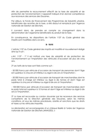 Annexe fiscale à la loi n° 2018-984 du 28 décembre 2018 portant Budget de l’Etat pour l’année 2019 Page 53
Afin de permettre le recouvrement effectif de la taxe de salubrité et de
protection de l’environnement, il apparaît indiqué d’en donner compétence
aux receveurs des services des Douanes.
Par ailleurs, le Fonds de Financement des Programmes de Salubrité urbaine,
bénéficiaire des recettes de la taxe, a été dissout et remplacé par l’Agence
nationale de Gestion de Déchets.
Il convient donc de prendre en compte ce changement dans la
dénomination de l’organisme bénéficiaire du produit de la taxe.
En conséquence, les dispositions de l’article 1137 du Code général des
Impôts sont modifiées dans ce sens.
B- TEXTE
L’article 1137 du Code général des Impôts est modifié et nouvellement rédigé
ainsi qu’il suit :
« Art. 1137 - 1° Il est institué une taxe de salubrité et de protection de
l’environnement sur l’importation des véhicules d’occasion de plus de cinq
ans.
2° Les tarifs de la taxe sont fixés comme suit :
- 50 000 francs par véhicule d’occasion de transport de personnes dont l’âge
est supérieur à cinq ans et inférieur ou égal à dix ans à l’importation ;
- 50 000 francs par véhicule d’occasion de transport de marchandises dont le
poids total à charge est inférieur ou égal à dix tonnes et dont l’âge est
supérieur à cinq ans et inférieur ou égal à dix ans à l’importation ;
- 100 000 francs par véhicule d’occasion de transport de marchandises dont
le poids total est supérieur à 10 tonnes et dont l’âge est inférieur ou égal à dix
ans à l’importation.
3° La taxe est recouvrée au cordon douanier par les receveurs des services
compétents de la Direction générale des Douanes, selon les mêmes
conditions, et sous les mêmes procédures, sûretés et sanctions que les droits
et taxes sur les véhicules importés.
La déclaration est accompagnée d’un chèque libellé à l’ordre de l’Agence
nationale de Gestion de Déchets (ANAGED). »
 