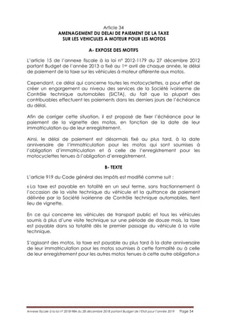 Annexe fiscale à la loi n° 2018-984 du 28 décembre 2018 portant Budget de l’Etat pour l’année 2019 Page 54
Article 34
AMENAGEMENT DU DELAI DE PAIEMENT DE LA TAXE
SUR LES VEHICULES A MOTEUR POUR LES MOTOS
A- EXPOSE DES MOTIFS
L’article 15 de l’annexe fiscale à la loi n° 2012-1179 du 27 décembre 2012
portant Budget de l’année 2013 a fixé au 1er avril de chaque année, le délai
de paiement de la taxe sur les véhicules à moteur afférente aux motos.
Cependant, ce délai qui concerne toutes les motocyclettes, a pour effet de
créer un engorgement au niveau des services de la Société ivoirienne de
Contrôle technique automobiles (SICTA), du fait que la plupart des
contribuables effectuent les paiements dans les derniers jours de l’échéance
du délai.
Afin de corriger cette situation, il est proposé de fixer l’échéance pour le
paiement de la vignette des motos, en fonction de la date de leur
immatriculation ou de leur enregistrement.
Ainsi, le délai de paiement est désormais fixé au plus tard, à la date
anniversaire de l’immatriculation pour les motos qui sont soumises à
l’obligation d’immatriculation et à celle de l’enregistrement pour les
motocyclettes tenues à l’obligation d’enregistrement.
B- TEXTE
L’article 919 du Code général des Impôts est modifié comme suit :
« La taxe est payable en totalité en un seul terme, sans fractionnement à
l’occasion de la visite technique du véhicule et la quittance de paiement
délivrée par la Société ivoirienne de Contrôle technique automobiles, tient
lieu de vignette.
En ce qui concerne les véhicules de transport public et tous les véhicules
soumis à plus d’une visite technique sur une période de douze mois, la taxe
est payable dans sa totalité dès le premier passage du véhicule à la visite
technique.
S’agissant des motos, la taxe est payable au plus tard à la date anniversaire
de leur immatriculation pour les motos soumises à cette formalité ou à celle
de leur enregistrement pour les autres motos tenues à cette autre obligation.»
 