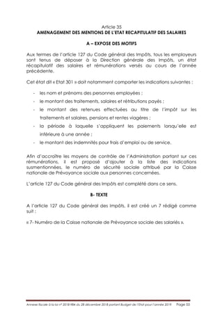Annexe fiscale à la loi n° 2018-984 du 28 décembre 2018 portant Budget de l’Etat pour l’année 2019 Page 55
Article 35
AMENAGEMENT DES MENTIONS DE L’ETAT RECAPITULATIF DES SALAIRES
A – EXPOSE DES MOTIFS
Aux termes de l’article 127 du Code général des Impôts, tous les employeurs
sont tenus de déposer à la Direction générale des Impôts, un état
récapitulatif des salaires et rémunérations versés au cours de l’année
précédente.
Cet état dit « Etat 301 » doit notamment comporter les indications suivantes :
- les nom et prénoms des personnes employées ;
- le montant des traitements, salaires et rétributions payés ;
- le montant des retenues effectuées au titre de l’impôt sur les
traitements et salaires, pensions et rentes viagères ;
- la période à laquelle s’appliquent les paiements lorsqu’elle est
inférieure à une année ;
- le montant des indemnités pour frais d’emploi ou de service.
Afin d’accroître les moyens de contrôle de l’Administration portant sur ces
rémunérations, il est proposé d’ajouter à la liste des indications
susmentionnées, le numéro de sécurité sociale attribué par la Caisse
nationale de Prévoyance sociale aux personnes concernées.
L’article 127 du Code général des Impôts est complété dans ce sens.
B- TEXTE
A l’article 127 du Code général des Impôts, il est créé un 7 rédigé comme
suit :
« 7- Numéro de la Caisse nationale de Prévoyance sociale des salariés ».
 