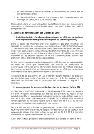 Annexe fiscale à la loi n° 2018-984 du 28 décembre 2018 portant Budget de l’Etat pour l’année 2019 Page - 5 -
- les biens destinés à la construction et la réhabilitation de centres bus et
des gares lagunaires ;
- les biens destinés à la construction d’une chaîne d’assemblage et de
montage de véhicules à SOTRA INDUSTRIES.
Cependant, dans un souci d’équilibre budgétaire, le coût des exonérations
devra être inscrit en recettes et en dépenses dans la loi de Finances portant
Budget de l’Etat.
II- MESURES DE RENFORCEMENT DES MOYENS DE L’ETAT
1- Institution de droits d’accises sur les marbres et les véhicules de tourisme
dont la puissance est supérieure ou égale à 13 chevaux (article 9)
Dans le cadre de l’harmonisation des législations des Etats membres de
l’UEMOA en matière de droits d’accises, la Directive n° 03/98/CM/UEMOA du
22 décembre 1998, telle que modifiée par la Directive n° 03/2009/CM/UEMOA
du 27 mars 2009, a prévu la faculté pour les Etats membres de soumettre aux
droits d’accises, en sus des tabacs et des boissons alcoolisées ou non, au
maximum six (6) produits figurant sur la liste communautaire, suivant des
planchers et des plafonds de taux applicables.
La liste communautaire susvisée comprend le café, la cola, les farines de blé,
les huiles et corps gras alimentaires, les produits de parfumerie et
cosmétiques, le thé, les armes et munitions, les sachets en matière plastique,
les marbres, les lingots d’or, les pierres précieuses, et les véhicules de tourisme
dont la puissance est supérieure ou égale à 13 chevaux.
Au regard de ce dispositif et en vue d’élargir l’assiette fiscale, il est proposé
de soumettre aux droits d’accises au taux de 10 %, les marbres et les
véhicules de tourisme dont la puissance est supérieure ou égale à 13
chevaux.
2- Aménagement du taux des droits d’accises sur les tabacs (article 10)
La Directive n° 01/2017/CM/UEMOA du 22 décembre 2017 prévoit en matière
de droits d’accises applicables aux tabacs, aux produits du tabac et aux
produits assimilés, un taux du droit ad valorem minimum de 50 % et maximum
de 150 % alors que l’ordonnance n° 2018-145 du 14 février 2018 relative à
l'aménagement de l'annexe fiscale 2018 a réduit de 38 % à 36 %, le taux
unique des droits d’accises applicables aux tabacs.
Dans le but de se conformer progressivement au dispositif communautaire
tout en permettant une meilleure adaptation des acteurs de ce secteur, il est
proposé de relever d’un point le taux actuel, soit de 36 % à 37 % à compter
de l’entrée en vigueur de l’annexe fiscale 2019.
A cet effet, le taux global des droits applicables aux tabacs est porté à 44 %.
 