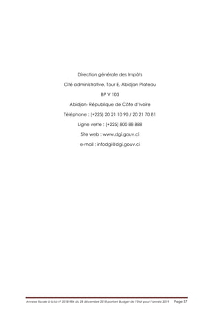 Annexe fiscale à la loi n° 2018-984 du 28 décembre 2018 portant Budget de l’Etat pour l’année 2019 Page 57
Direction générale des Impôts
Cité administrative, Tour E, Abidjan Plateau
BP V 103
Abidjan- République de Côte d’Ivoire
Téléphone : (+225) 20 21 10 90 / 20 21 70 81
Ligne verte : (+225) 800 88 888
Site web : www.dgi.gouv.ci
e-mail : infodgi@dgi.gouv.ci
 