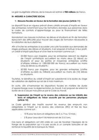 Annexe fiscale à la loi n° 2018-984 du 28 décembre 2018 portant Budget de l’Etat pour l’année 2019 Page - 6 -
Le gain budgétaire attendu de la mesure est estimé à 900 millions de francs.
III- MESURES A CARACTERE SOCIAL
1- Mesures fiscales en faveur de la formation des jeunes (article 11)
Le dispositif fiscal en vigueur prévoit divers crédits annuels d’impôts en faveur
des entreprises notamment pour les formations données aux personnes dans
le cadre de contrats d’apprentissage ou pour le financement de telles
formations.
Nonobstant ces mesures incitatives, les élèves et étudiants en fin de formation
éprouvent des difficultés pour trouver des stages de formation nécessaires à
la validation de leurs diplômes.
Afin d’inciter les entreprises à accorder une suite favorable aux demandes de
stages pratiques des élèves et étudiants, il est proposé d’instituer à leur profit,
un crédit d’impôt spécifique et d’en fixer le montant comme suit :
- 25 000 francs par stagiaire, pour les entreprises relevant du régime
de l’impôt synthétique accueillant au moins deux (2) élèves ou
étudiants et pour les petites et moyennes entreprises (chiffre
d’affaires inférieur à 1 000 000 000 de francs) accueillant au moins
cinq (5) élèves ou étudiants ;
- 50 000 francs par stagiaire, pour les grandes entreprises (chiffre
d’affaires au-delà du milliard) accueillant au moins dix (10) élèves
ou étudiants.
Toutefois, le bénéfice du crédit d’impôt est subordonné à la durée du stage
de validation de diplôme qui est de 6 mois maximum.
En outre, afin d’harmoniser les dispositions fiscales en matière de durée
d’apprentissage avec la réglementation du travail, il est proposé de retenir la
durée de six à douze mois prévue par le Code du travail.
2- Suppression de l’impôt sur le revenu des créances sur les intérêts des
bons et obligations du Trésor souscrits par les personnes physiques
(article 12)
Le Code général des Impôts soumet les revenus des emprunts non
obligataires à l’impôt sur le revenu des créances (IRC) et fixe les taux
applicables comme suit :
- 10 % pour les bons et obligations de 3, 6, 9 ou 12 mois ;
- 5 % pour ceux dont l’échéance est de 3 à 5 ans.
Ces bons et obligations ont été créés en vue de favoriser l’épargne de la
frange de la population qui n’a pas accès à un compte bancaire et de
renforcer la liquidité de la banque du Trésor.
 