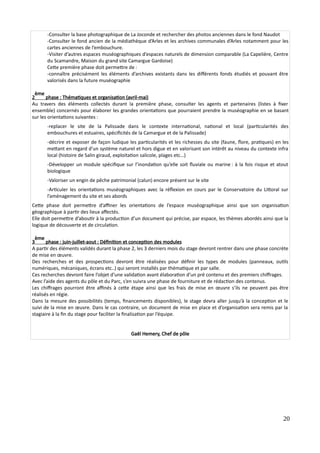 -Consulter la base photographique de La Joconde et rechercher des photos anciennes dans le fond Naudot
-Consulter le fond ancien de la médiathèque d’Arles et les archives communales d’Arles notamment pour les
cartes anciennes de l’embouchure.
-Visiter d’autres espaces muséographiques d’espaces naturels de dimension comparable (La Capelière, Centre
du Scamandre, Maison du grand site Camargue Gardoise)
Cette première phase doit permettre de :
-connaître précisément les éléments d’archives existants dans les différents fonds étudiés et pouvant être
valorisés dans la future muséographie
2
ème
phase : Thématiques et organisation (avril-mai)
Au travers des éléments collectés durant la première phase, consulter les agents et partenaires (listes à fixer
ensemble) concernés pour élaborer les grandes orientations que pourraient prendre la muséographie en se basant
sur les orientations suivantes :
-replacer le site de la Palissade dans le contexte international, national et local (particularités des
embouchures et estuaires, spécificités de la Camargue et de la Palissade)
-décrire et exposer de façon ludique les particularités et les richesses du site (faune, flore, pratiques) en les
mettant en regard d’un système naturel et hors digue et en valorisant son intérêt au niveau du contexte infra
local (histoire de Salin giraud, exploitation salicole, plages etc…)
-Développer un module spécifique sur l’inondation qu’elle soit fluviale ou marine : à la fois risque et atout
biologique
-Valoriser un engin de pêche patrimonial (calun) encore présent sur le site
-Articuler les orientations muséographiques avec la réflexion en cours par le Conservatoire du Littoral sur
l’aménagement du site et ses abords
Cette phase doit permettre d’affiner les orientations de l’espace muséographique ainsi que son organisation
géographique à partir des lieux affectés.
Elle doit permettre d’aboutir à la production d’un document qui précise, par espace, les thèmes abordés ainsi que la
logique de découverte et de circulation.
3
ème
phase : juin-juillet-aout : Définition et conception des modules
A partir des éléments validés durant la phase 2, les 3 derniers mois du stage devront rentrer dans une phase concrète
de mise en œuvre.
Des recherches et des prospections devront être réalisées pour définir les types de modules (panneaux, outils
numériques, mécaniques, écrans etc..) qui seront installés par thématique et par salle.
Ces recherches devront faire l’objet d’une validation avant élaboration d’un pré contenu et des premiers chiffrages.
Avec l’aide des agents du pôle et du Parc, s’en suivra une phase de fourniture et de rédaction des contenus.
Les chiffrages pourront être affinés à cette étape ainsi que les frais de mise en œuvre s’ils ne peuvent pas être
réalisés en régie.
Dans la mesure des possibilités (temps, financements disponibles), le stage devra aller jusqu’à la conception et le
suivi de la mise en œuvre. Dans le cas contraire, un document de mise en place et d’organisation sera remis par la
stagiaire à la fin du stage pour faciliter la finalisation par l’équipe.
Gaël Hemery, Chef de pôle
20
 