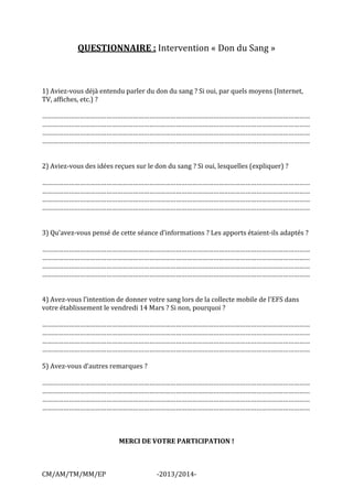 CM/AM/TM/MM/EP -2013/2014- 
QUESTIONNAIRE : Intervention « Don du Sang » 
1) Aviez-vous déjà entendu parler du don du sang ? Si oui, par quels moyens (Internet, TV, affiches, etc.) ? 
…………………………………………………………………………………………………………………………………… …………………………………………………………………………………………………………………………………… 
…………………………………………………………………………………………………………………………………… …………………………………………………………………………………………………………………………………… 
2) Aviez-vous des idées reçues sur le don du sang ? Si oui, lesquelles (expliquer) ? 
…………………………………………………………………………………………………………………………………… …………………………………………………………………………………………………………………………………… 
…………………………………………………………………………………………………………………………………… …………………………………………………………………………………………………………………………………… 
3) Qu’avez-vous pensé de cette séance d’informations ? Les apports étaient-ils adaptés ? 
…………………………………………………………………………………………………………………………………… …………………………………………………………………………………………………………………………………… 
…………………………………………………………………………………………………………………………………… …………………………………………………………………………………………………………………………………… 
4) Avez-vous l’intention de donner votre sang lors de la collecte mobile de l’EFS dans votre établissement le vendredi 14 Mars ? Si non, pourquoi ? 
…………………………………………………………………………………………………………………………………… …………………………………………………………………………………………………………………………………… 
…………………………………………………………………………………………………………………………………… …………………………………………………………………………………………………………………………………… 
5) Avez-vous d’autres remarques ? 
…………………………………………………………………………………………………………………………………… …………………………………………………………………………………………………………………………………… 
…………………………………………………………………………………………………………………………………… …………………………………………………………………………………………………………………………………… 
MERCI DE VOTRE PARTICIPATION ! 