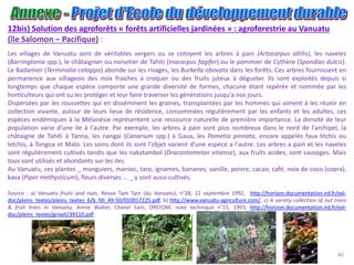 40
12bis) Solution des agroforêts « forêts artificielles jardinées » : agroforestrie au Vanuatu
(île Salomon – Pacifique) :
Les villages de Vanuatu sont de véritables vergers ou se cotoyent les arbres à pain (Artocarpus altilis), les naveles
(Barringtonia spp.), le châtaignier ou noisetier de Tahïti (Inacarpus fagifer) ou le pommier de Cythère (Spondias dulcis).
Le Badamier (Terminalia catappa) abonde sur les rivages, les Burkella obovata dans les forêts. Ces arbres fournissent en
permanence aux villageois des noix fraiches à croquer ou des fruits juteux à déguster. Ils sont exploités depuis si
longtemps que chaque espèce comporte une grande diversité de formes, chacune étant repérée et nommée par les
horticulteurs qui ont su les protéger et leur faire traverser les générations jusqu'a nos jours.
Dispersées par les roussettes qui en disséminent les graines, transplantées par les hommes qui aiment à les réunir en
collection vivante, autour de leurs lieux de résidence, consommées régulièrement par les enfants et les adultes, ces
espèces endémiques à la Mélanésie représentent une ressource naturelle de première importance. La densité de leur
population varie d'une ile à l'autre. Par exemple, les arbres à pain sont plus nombreux dans le nord de l'archipel, la
châtaigne de Tahiti à Tanna, les nangai (Canarium spp.) à Gaua, les Pometia pinnata, encore appelés faux litchis ou
letchis, à Tongoa et Malo. Les soins dont ils sont l'objet varient d'une espèce a l'autre. Les arbres a pain et les naveles
sont régulièrement cultivés tandis que les nakatambol (Dracontomelon vitiense), aux fruits acides, sont sauvages. Mais
tous sont utilisés et abondants sur les iles.
Au Vanuatu, ces plantes _ manguiers, manioc, taro, ignames, bananes, vanille, poivre, cacao, café, noix de coco (copra),
kava (Piper methysticum), fleurs diverses ... _ y sont aussi cultivés.
Source : a) Vanuatu fruits and nuts, Revue Tam Tam (du Vanuatu), n°28, 12 septembre 1992, http://horizon.documentation.ird.fr/exl-
doc/pleins_textes/pleins_textes_6/b_fdi_49-50/010017225.pdf, b) http://www.vanuatu-agriculture.com/, c) A variety collection of nut trees
& fruit trees in Vanuatu, Annie Walter, Chanel Sam, ORSTOM, note technique n°15, 1993, http://horizon.documentation.ird.fr/exl-
doc/pleins_textes/griseli/39110.pdf
 