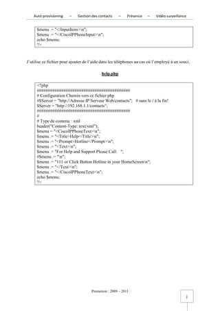 Auto provisioning   –    Gestion des contacts     –    Présence   –    Vidéo surveillance


     $menu .= "</InputItem>n";
     $menu .= "</CiscoIPPhoneInput>n";
     echo $menu;
     ?>


J’utilise ce fichier pour ajouter de l’aide dans les téléphones au cas où l’employé à un souci.

                                           help.php

     <?php
     ##########################################
     # Configuration Chemin vers ce fichier php
     #$Server = "http://Adresse IP Serveur Web/contacts"; # sans le / à la fin!
     $Server = "http://192.168.1.1/contacts";
     ##########################################
     #
     # Type de contenu : xml
     header("Content-Type: text/xml");
     $menu = "<CiscoIPPhoneText>n";
     $menu .= "<Title>Help</Title>n";
     $menu .= "<Prompt>Hotline</Prompt>n";
     $menu .= "<Text>n";
     $menu .= "For Help and Support Please Call: ";
     #$menu .= "n";
     $menu .= "111 or Click Button Hotline in your HomeScreenn";
     $menu .= "</Text>n";
     $menu .= "</CiscoIPPhoneText>n";
     echo $menu;
     ?>




                                     Promotion : 2009 – 2011
                                                                                                j
 