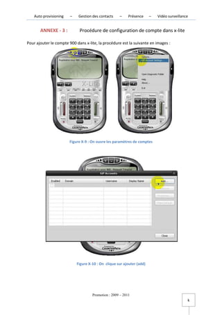 Auto provisioning   –    Gestion des contacts    –     Présence     –   Vidéo surveillance


       ANNEXE - 3 :          Procédure de configuration de compte dans x-lite

Pour ajouter le compte 900 dans x-lite, la procédure est la suivante en images :




                        Figure X-9 : On ouvre les paramètres de comptes




                            Figure X-10 : On clique sur ajouter (add)




                                     Promotion : 2009 – 2011
                                                                                             k
 