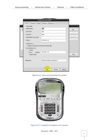 Auto provisioning   –      Gestion des contacts     –    Présence     –     Vidéo surveillance




                        Figure X-11 : ajout des paramètres du compte




                    Figure X-12 : Le logiciel s'enregistre sur le serveur


                                   Promotion : 2009 – 2011
                                                                                                 l
 