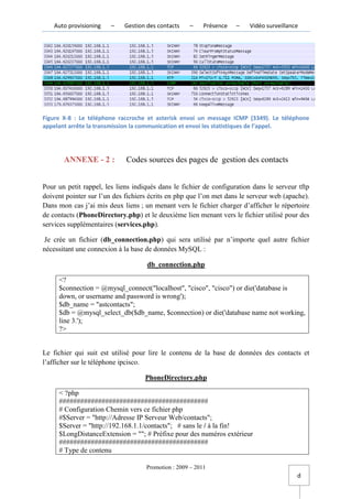 Auto provisioning   –   Gestion des contacts    –     Présence   –   Vidéo surveillance




Figure X-8 : Le téléphone raccroche et asterisk envoi un message ICMP (3349). Le téléphone
appelant arrête la transmission la communication et envoi les statistiques de l’appel.




       ANNEXE - 2 :          Codes sources des pages de gestion des contacts


Pour un petit rappel, les liens indiqués dans le fichier de configuration dans le serveur tftp
doivent pointer sur l’un des fichiers écrits en php que l’on met dans le serveur web (apache).
Dans mon cas j’ai mis deux liens ; un menant vers le fichier charger d’afficher le répertoire
de contacts (PhoneDirectory.php) et le deuxième lien menant vers le fichier utilisé pour des
services supplémentaires (services.php).

 Je crée un fichier (db_connection.php) qui sera utilisé par n’importe quel autre fichier
nécessitant une connexion à la base de données MySQL :

                                    db_connection.php

     <?
     $connection = @mysql_connect("localhost", "cisco", "cisco") or die('database is
     down, or username and password is wrong');
     $db_name = "astcontacts";
     $db = @mysql_select_db($db_name, $connection) or die('database name not working,
     line 3.');
     ?>


Le fichier qui suit est utilisé pour lire le contenu de la base de données des contacts et
l’afficher sur le téléphone ipcisco.

                                    PhoneDirectory.php

     < ?php
     ##########################################
     # Configuration Chemin vers ce fichier php
     #$Server = "http://Adresse IP Serveur Web/contacts";
     $Server = "http://192.168.1.1/contacts"; # sans le / à la fin!
     $LongDistanceExtension = ""; # Préfixe pour des numéros extérieur
     ##########################################
     # Type de contenu

                                    Promotion : 2009 – 2011
                                                                                          d
 