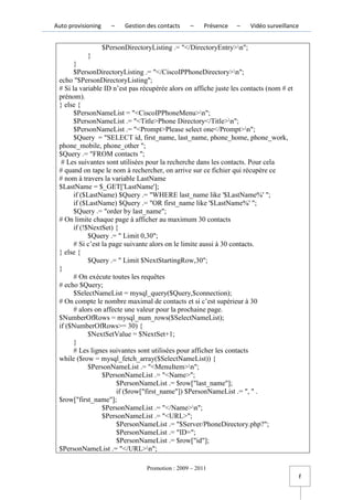 Auto provisioning      –   Gestion des contacts    –     Présence   –   Vidéo surveillance


                    $PersonDirectoryListing .= "</DirectoryEntry>n";
             }
       }
       $PersonDirectoryListing .= "</CiscoIPPhoneDirectory>n";
 echo "$PersonDirectoryListing";
 # Si la variable ID n’est pas récupérée alors on affiche juste les contacts (nom # et
 prénom).
 } else {
       $PersonNameList = "<CiscoIPPhoneMenu>n";
       $PersonNameList .= "<Title>Phone Directory</Title>n";
       $PersonNameList .= "<Prompt>Please select one</Prompt>n";
       $Query = "SELECT id, first_name, last_name, phone_home, phone_work,
 phone_mobile, phone_other ";
 $Query .= "FROM contacts ";
  # Les suivantes sont utilisées pour la recherche dans les contacts. Pour cela
 # quand on tape le nom à rechercher, on arrive sur ce fichier qui récupère ce
 # nom à travers la variable LastName
 $LastName = $_GET['LastName'];
       if ($LastName) $Query .= "WHERE last_name like '$LastName%' ";
       if ($LastName) $Query .= "OR first_name like '$LastName%' ";
       $Query .= "order by last_name";
 # On limite chaque page à afficher au maximum 30 contacts
       if (!$NextSet) {
             $Query .= " Limit 0,30";
       # Si c’est la page suivante alors on le limite aussi à 30 contacts.
 } else {
             $Query .= " Limit $NextStartingRow,30";
 }
       # On exécute toutes les requêtes
 # echo $Query;
       $SelectNameList = mysql_query($Query,$connection);
 # On compte le nombre maximal de contacts et si c’est supérieur à 30
       # alors on affecte une valeur pour la prochaine page.
 $NumberOfRows = mysql_num_rows($SelectNameList);
 if ($NumberOfRows>= 30) {
             $NextSetValue = $NextSet+1;
       }
       # Les lignes suivantes sont utilisées pour afficher les contacts
 while ($row = mysql_fetch_array($SelectNameList)) {
             $PersonNameList .= "<MenuItem>n";
                  $PersonNameList .= "<Name>";
                       $PersonNameList .= $row["last_name"];
                       if ($row["first_name"]) $PersonNameList .= ", " .
 $row["first_name"];
                  $PersonNameList .= "</Name>n";
                  $PersonNameList .= "<URL>";
                       $PersonNameList .= "$Server/PhoneDirectory.php?";
                       $PersonNameList .= "ID=";
                       $PersonNameList .= $row["id"];
 $PersonNameList .= "</URL>n";

                                   Promotion : 2009 – 2011
                                                                                             f
 