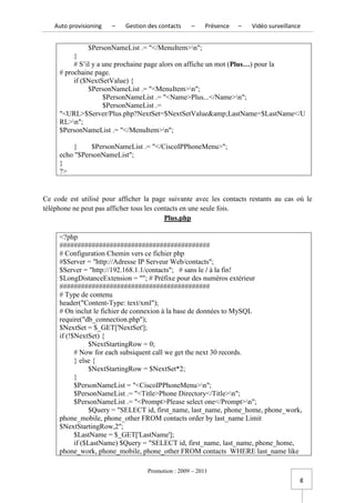 Auto provisioning   –   Gestion des contacts    –     Présence   –   Vidéo surveillance


               $PersonNameList .= "</MenuItem>n";
          }
          # S’il y a une prochaine page alors on affiche un mot (Plus…) pour la
     # prochaine page.
          if ($NextSetValue) {
               $PersonNameList .= "<MenuItem>n";
                     $PersonNameList .= "<Name>Plus...</Name>n";
                     $PersonNameList .=
     "<URL>$Server/Plus.php?NextSet=$NextSetValue&amp;LastName=$LastName</U
     RL>n";
     $PersonNameList .= "</MenuItem>n";

         }     $PersonNameList .= "</CiscoIPPhoneMenu>";
     echo "$PersonNameList";
     }
     ?>


Ce code est utilisé pour afficher la page suivante avec les contacts restants au cas où le
téléphone ne peut pas afficher tous les contacts en une seule fois.
                                           Plus.php

     <?php
     ##########################################
     # Configuration Chemin vers ce fichier php
     #$Server = "http://Adresse IP Serveur Web/contacts";
     $Server = "http://192.168.1.1/contacts"; # sans le / à la fin!
     $LongDistanceExtension = ""; # Préfixe pour des numéros extérieur
     ##########################################
     # Type de contenu
     header("Content-Type: text/xml");
     # On inclut le fichier de connexion à la base de données to MySQL
     require("db_connection.php");
     $NextSet = $_GET['NextSet'];
     if (!$NextSet) {
                 $NextStartingRow = 0;
           # Now for each subsiquent call we get the next 30 records.
           } else {
                 $NextStartingRow = $NextSet*2;
           }
           $PersonNameList = "<CiscoIPPhoneMenu>n";
           $PersonNameList .= "<Title>Phone Directory</Title>n";
           $PersonNameList .= "<Prompt>Please select one</Prompt>n";
                 $Query = "SELECT id, first_name, last_name, phone_home, phone_work,
     phone_mobile, phone_other FROM contacts order by last_name Limit
     $NextStartingRow,2";
           $LastName = $_GET['LastName'];
           if ($LastName) $Query = "SELECT id, first_name, last_name, phone_home,
     phone_work, phone_mobile, phone_other FROM contacts WHERE last_name like

                                   Promotion : 2009 – 2011
                                                                                         g
 