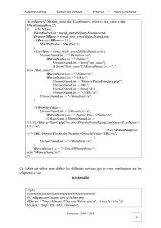 Auto provisioning   –    Gestion des contacts   –     Présence   –   Vidéo surveillance


     '$LastName%' OR first_name like '$LastName%' order by last_name Limit
     $NextStartingRow,2";
     #      echo $Query;
          $SelectNameList = mysql_query($Query,$connection);
          $NumberOfRows = mysql_num_rows($SelectNameList);
          if ($NumberOfRows>= 2) {
               $NextSetValue = $NextSet+1;
          }
          while ($row = mysql_fetch_array($SelectNameList)) {
               $PersonNameList .= "<MenuItem>n";
                    $PersonNameList .= "<Name>";
                         $PersonNameList .= $row["last_name"];
                         if ($row["first_name"]) $PersonNameList .= ", " .
     $row["first_name"];
                    $PersonNameList .= "</Name>n";
                    $PersonNameList .= "<URL>";
                         $PersonNameList .= "$Server/PhoneDirectory.php?";
                         $PersonNameList .= "ID=";
                         $PersonNameList .= $row["id"];
                         $PersonNameList .= "</URL>n";
               $PersonNameList .= "</MenuItem>n";
          }

          if ($NextSetValue) {
               $PersonNameList .= "<MenuItem>n";
                    $PersonNameList .= "<Name>Plus...</Name>n";
                    if($LastName){ $PersonNameList .=
     "<URL>$Server/Plus40.php?NextSet=$NextSetValue&amp;LastName=$LastName</
     URL>n";
                                                           }else{ $PersonNameList
     .= "<URL>$Server/Plus40.php?NextSet=$NextSetValue</URL>n";
                                                     }
               $PersonNameList .= "</MenuItem>n";
          }
          $PersonNameList .= "</CiscoIPPhoneMenu>";
     echo "$PersonNameList";
     ?>


Ce fichier est utilisé pour définir les différents services que je veux implémenter sur les
téléphones cisco.
                                        services.php


     <?php
     ##########################################
     # Configuration Chemin vers ce fichier php
     #$Server = "http://Adresse IP Serveur Web/contacts"; # sans le / à la fin!
     $Server = "http://192.168.1.1/contacts";

                                   Promotion : 2009 – 2011
                                                                                         h
 