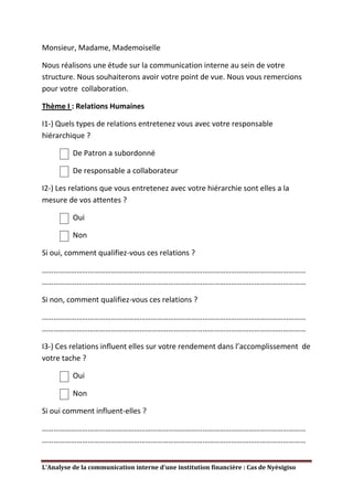 Monsieur, Madame, Mademoiselle

Nous réalisons une étude sur la communication interne au sein de votre
structure. Nous souhaiterons avoir votre point de vue. Nous vous remercions
pour votre collaboration.

Thème I : Relations Humaines

I1-) Quels types de relations entretenez vous avec votre responsable
hiérarchique ?

          De Patron a subordonné

          De responsable a collaborateur

I2-) Les relations que vous entretenez avec votre hiérarchie sont elles a la
mesure de vos attentes ?

          Oui

          Non

Si oui, comment qualifiez-vous ces relations ?

…………………………………………………………………………………………………………………………
…………………………………………………………………………………………………………………………

Si non, comment qualifiez-vous ces relations ?

…………………………………………………………………………………………………………………………
…………………………………………………………………………………………………………………………

I3-) Ces relations influent elles sur votre rendement dans l’accomplissement de
votre tache ?

          Oui

          Non

Si oui comment influent-elles ?

…………………………………………………………………………………………………………………………
…………………………………………………………………………………………………………………………


L’Analyse de la communication interne d’une institution financière : Cas de Nyèsigiso
 