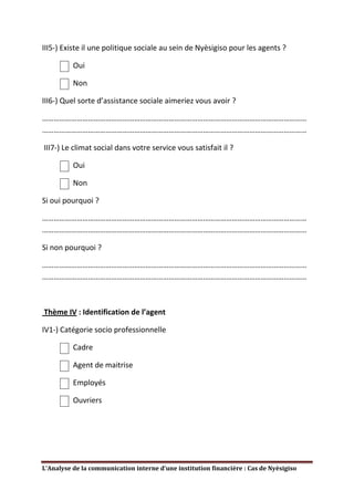 III5-) Existe il une politique sociale au sein de Nyèsigiso pour les agents ?

          Oui

          Non

III6-) Quel sorte d’assistance sociale aimeriez vous avoir ?

…………………………………………………………………………………………………………………………
…………………………………………………………………………………………………………………………

III7-) Le climat social dans votre service vous satisfait il ?

          Oui

          Non

Si oui pourquoi ?

…………………………………………………………………………………………………………………………
…………………………………………………………………………………………………………………………

Si non pourquoi ?

…………………………………………………………………………………………………………………………
…………………………………………………………………………………………………………………………



Thème IV : Identification de l’agent

IV1-) Catégorie socio professionnelle

          Cadre

          Agent de maitrise

          Employés

          Ouvriers




L’Analyse de la communication interne d’une institution financière : Cas de Nyèsigiso
 
