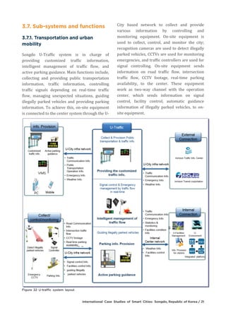 Songdo U-Traffic system is in charge of
providing customized traffic information,
intelligent management of traffic flow, and
active parking guidance. Main functions include,
collecting and providing public transportation
information, traffic information, controlling
traffic signals depending on real-time traffic
flow, managing unexpected situations, guiding
illegally parked vehicles and providing parking
information. To achieve this, on-site equipment
is connected to the center system through the U-
City based network to collect and provide
various information by controlling and
monitoring equipment. On-site equipment is
used to collect, control, and monitor the city;
recognition cameras are used to detect illegally
parked vehicles, CCTVs are used for monitoring
emergencies, and traffic controllers are used for
signal controlling. On-site equipment sends
information on road traffic flow, intersection
traffic flow, CCTV footage, real-time parking
availability, to the center. These equipment
work as two-way channel with the operation
center, which sends information on signal
control, facility control, automatic guidance
information of illegally parked vehicles, to on-
site equipment.
 