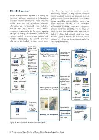 Songdo U-Environment system is in charge of
providing real-time environment information
and road weather information. Main functions
include collecting and providing real-time
information on environment, road visibility,
weather, and road condition. On-site sensor
equipment is connected to the center system
through the U-City infrastructure network to
control, monitor equipment and collect and
provide information. To collect weather
information, wind velocity sensors, temperature
and humidity sensors, insolation amount
measuring sensors, UV ray sensors, sunshine
sensors, rainfall sensors, air pressure sensors,
yellow dust measurement sensors, road surface
sensors, visibility sensors, visibility cameras are
each installed on-site in 3 quantities.
Information collected from this equipment
include real-time visibility, video image of
visibility, sunshine amount, wind direction and
velocity, yellow dust amount, temperature and
humidity, UV ray amount, air pressure, rainfall
amount etc. Real-time information is collected
and sent to the center.
 