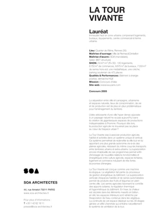 LA TOUR
VIVANTE
Lauréat
Immeuble haut en zone urbaine comprenant logements,
bureaux, équipements, centre commercial et ferme
urbaine.
Lieu: Quartier de l’Alma, Rennes (35)
Maîtrise d’ouvrage: Ville de Rennes&Cimbéton
Maîtrise d’œuvre: SOA (mandataire),
Setec (BET structure)
SHON: 50471m² (R+30): 130 logements,
6750m² de commerces, 8675m² de bureaux, 7000m²
de serres hors-sol, une médiathèque, une crèche,
parking souterrain de 475 places
Qualités & Performances: Bâtiment à énergie
positive, démarche HQE
Mission: Concours d’idée
Site web: www.lua-paris.com
Concours 2005
La séparation entre ville et campagne, urbanisme
et espaces naturels, lieux de consommation, de vie
et de production est de plus en plus problématique
pour l’aménagement du territoire.
L’idée séduisante d’une ville hyper dense opposée
à un paysage naturel ne va pas aujourd’hui sans
la création de gigantesques espaces de productions
indispensables à l’homme. Pourquoi dès lors,
la production agricole ne trouverait pas sa place
au cœur de l’espace urbain?
La Tour Vivante vise à associer production agricole,
habitat et activités dans un système unique et vertical.
Ce système permettrait de redensiﬁer la ville tout en lui
apportant une plus grande autonomie vis-à-vis des
plaines agricoles, réduisant du même coup les transports
entre territoires urbains et extra-urbains. La superposition
encore inhabituelle de ces programmes permet enﬁn
d’envisager de nouvelles relations fonctionnelles et
énergétiques entre culture agricole, espaces tertiaires,
logement et commerce induisant de très fortes
économies d’énergies.
La Tour Vivante est conçue comme une machine
écologique. La végétation fait partie du processus
de gestion énergétique du bâtiment. La superposition
verticale d’espaces habités et de serres automatisées
permet de produire des fruits et légumes en plein
centre ville. Les serres agricoles favorisent le contrôle
des apports solaires, la régulation thermique 
et hygrométrique du bâtiment. En hiver, la chaleur
est stockée dans les éléments massifs en béton;
en été, les espaces intérieurs sont rafraîchis par
l’évaporation de l’eau contenue dans les végétaux.
La continuité de cet espace déployé sur les 30 étages
génère un effet cheminée qui entraîne naturellement
le système de ventilation de la tour.
SOA ARCHITECTES
44, rue Amelot 75011 PARIS
www.soa-architectes.fr
Pour plus d’informations :
T +33 1 42 62 18 11
presse@soa-architectes.fr
www.soa-architectes.fr
 