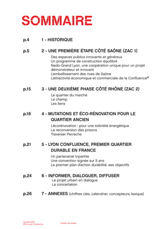 Octobre 2012
SPLA Lyon Conﬂuence
Dossier de presse
SOMMAIRE
p.4 1 - HISTORIQUE
p.5 2 - UNE PREMIÈRE ÉTAPE CÔTÉ SAÔNE (ZAC 1)
Des espaces publics innovants et généreux
Un programme de construction équilibré
Nedo-Grand Lyon, une coopération unique pour un projet
démonstrateur et innovant
L’embellissement des rives de Saône
L’attractivité économique et commerciale de la Conﬂuence®
p.15 3 - UNE DEUXIÈME PHASE CÔTÉ RHÔNE (ZAC 2)
Le quartier du marché
Le champ
Les liens
p.18 4 - MUTATIONS ET ÉCO-RÉNOVATION POUR LE
QUARTIER ANCIEN
L’écorénovation : pour une sobriété énergétique
La reconversion des prisons
Traverser Perrache
p.21 5 - LYON CONFLUENCE, PREMIER QUARTIER
DURABLE EN FRANCE
Un partenariat tripartite
Une convention signée sur 5 ans
Le premier plan d’action durabilité, ses objectifs
p.24 6 - INFORMER, DIALOGUER, DIFFUSER
Le projet urbain en dialogue
La concertation
p.26 7 - ANNEXES (chiﬀres clés, calendrier, concepteurs, lexique)
 